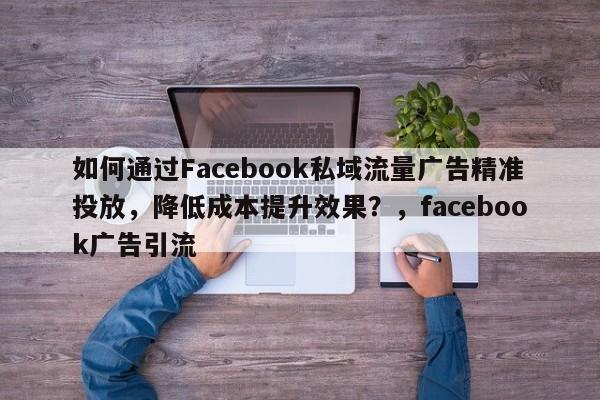 如何通过Facebook私域流量广告精准投放，降低成本提升效果？，facebook广告引流
