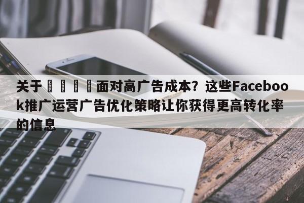关于📣面对高广告成本？这些Facebook推广运营广告优化策略让你获得更高转化率的信息