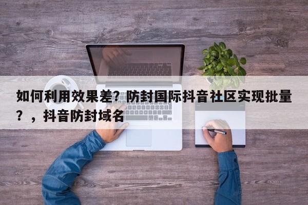 如何利用效果差？防封国际抖音社区实现批量？，抖音防封域名