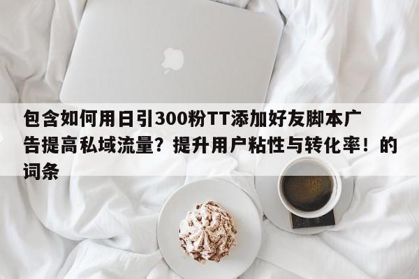 包含如何用日引300粉TT添加好友脚本广告提高私域流量？提升用户粘性与转化率！的词条