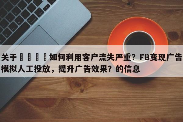 关于📈如何利用客户流失严重？FB变现广告模拟人工投放，提升广告效果？的信息