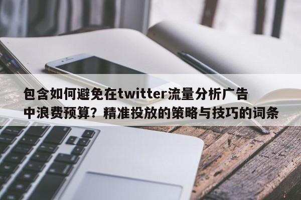 包含如何避免在twitter流量分析广告中浪费预算？精准投放的策略与技巧的词条