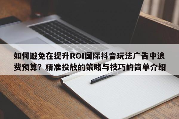 如何避免在提升ROI国际抖音玩法广告中浪费预算？精准投放的策略与技巧的简单介绍