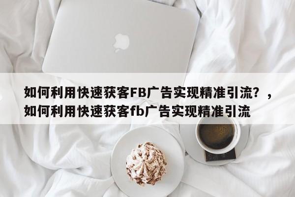 如何利用快速获客FB广告实现精准引流？，如何利用快速获客fb广告实现精准引流