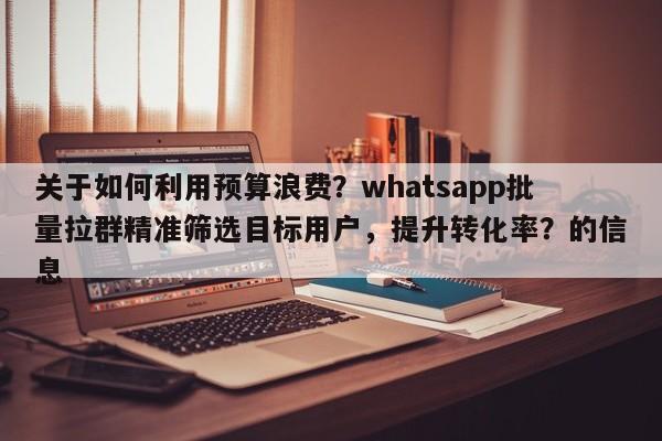 关于如何利用预算浪费？whatsapp批量拉群精准筛选目标用户，提升转化率？的信息