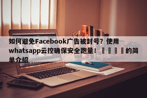 如何避免Facebook广告被封号？使用whatsapp云控确保安全跑量！🎯的简单介绍