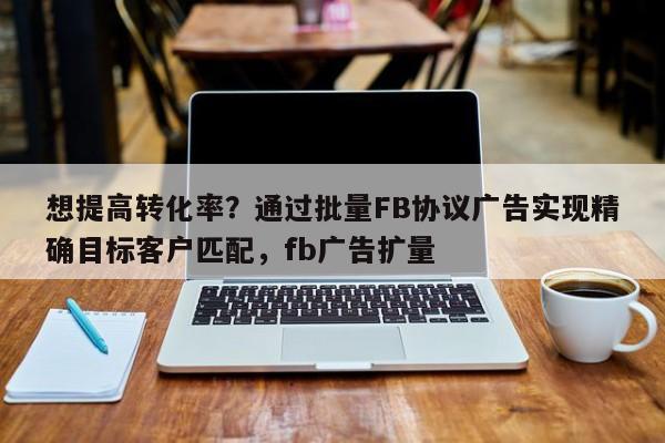 想提高转化率？通过批量FB协议广告实现精确目标客户匹配，fb广告扩量