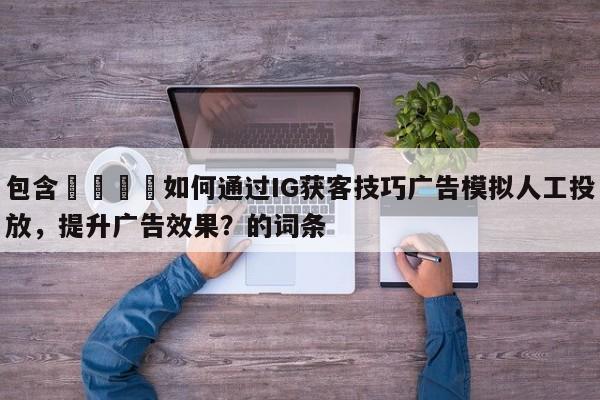包含📈如何通过IG获客技巧广告模拟人工投放，提升广告效果？的词条