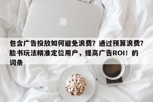 包含广告投放如何避免浪费？通过预算浪费？脸书玩法精准定位用户，提高广告ROI！的词条