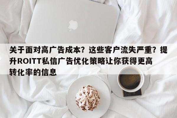 关于面对高广告成本？这些客户流失严重？提升ROITT私信广告优化策略让你获得更高转化率的信息