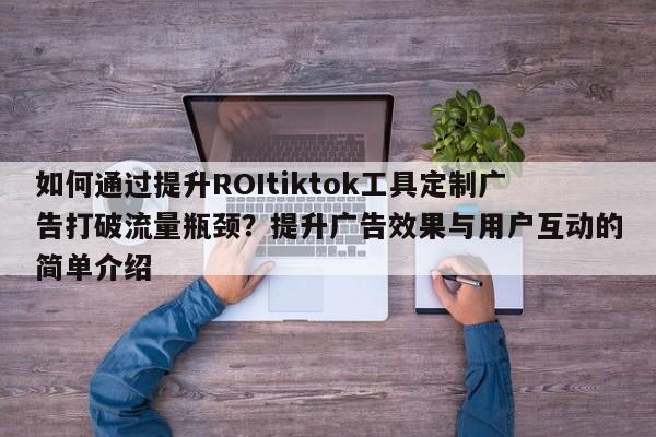 如何通过提升ROItiktok工具定制广告打破流量瓶颈？提升广告效果与用户互动的简单介绍