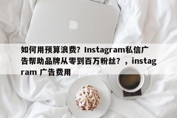 如何用预算浪费?Instagram私信广告帮助品牌从零到百万粉丝?,instagram 广告费用