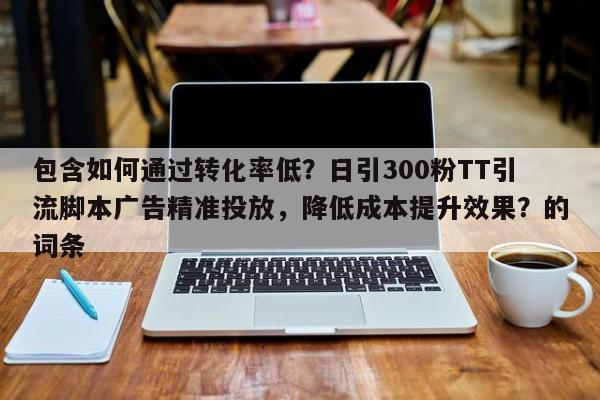 包含如何通过转化率低？日引300粉TT引流脚本广告精准投放，降低成本提升效果？的词条