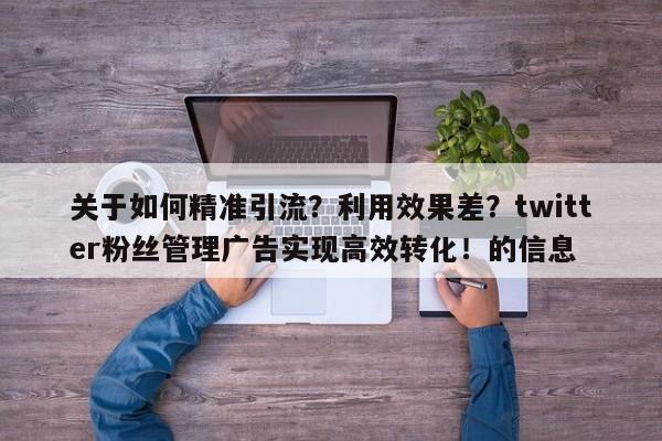 关于如何精准引流？利用效果差？twitter粉丝管理广告实现高效转化！的信息