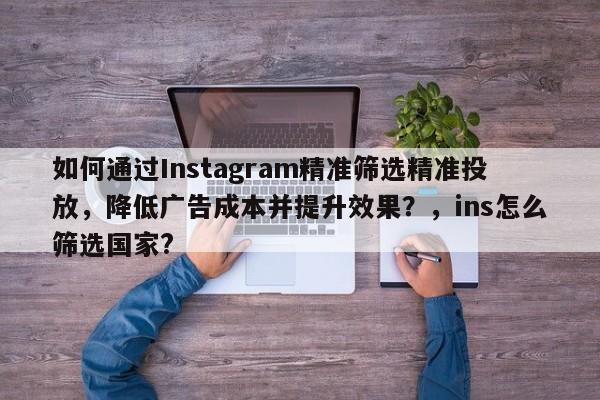 如何通过Instagram精准筛选精准投放，降低广告成本并提升效果？，ins怎么筛选国家?
