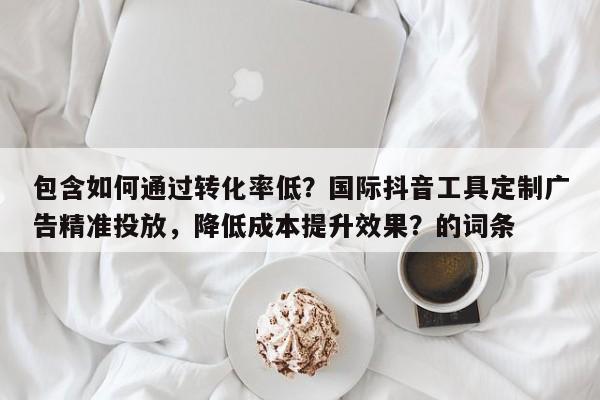 包含如何通过转化率低？国际抖音工具定制广告精准投放，降低成本提升效果？的词条