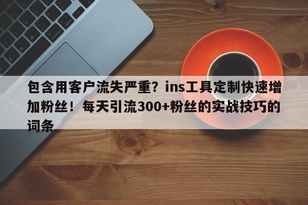 包含用客户流失严重？ins工具定制快速增加粉丝！每天引流300+粉丝的实战技巧的词条