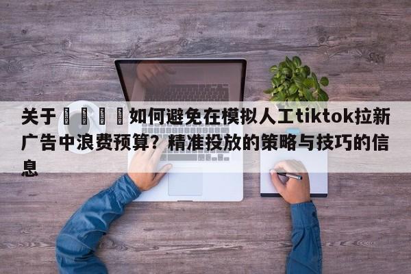 关于📣如何避免在模拟人工tiktok拉新广告中浪费预算？精准投放的策略与技巧的信息