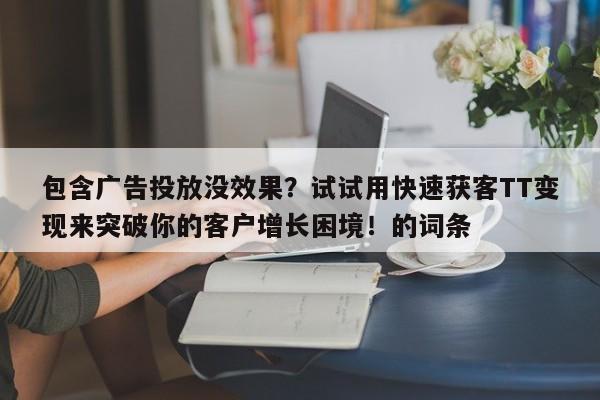 包含广告投放没效果？试试用快速获客TT变现来突破你的客户增长困境！的词条