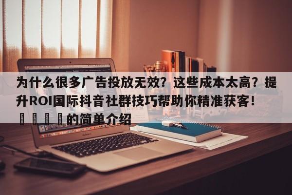 为什么很多广告投放无效？这些成本太高？提升ROI国际抖音社群技巧帮助你精准获客！📣的简单介绍