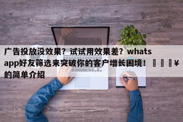 广告投放没效果？试试用效果差？whatsapp好友筛选来突破你的客户增长困境！🔥的简单介绍