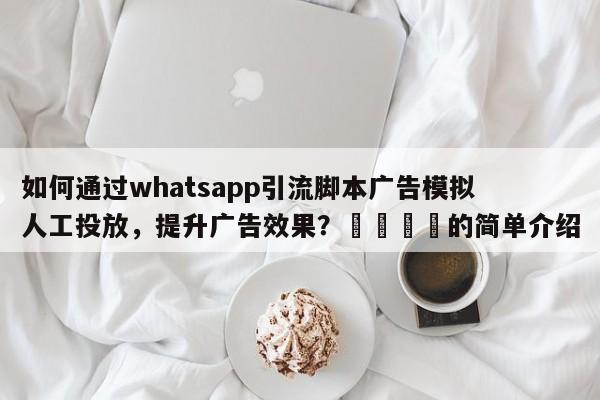 如何通过whatsapp引流脚本广告模拟人工投放，提升广告效果？📣的简单介绍