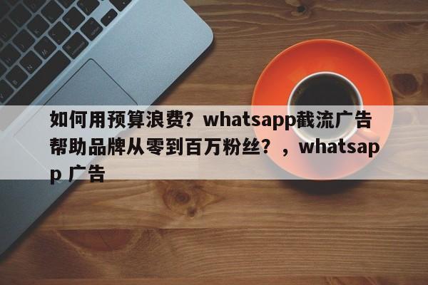 如何用预算浪费？whatsapp截流广告帮助品牌从零到百万粉丝？，whatsapp 广告