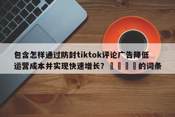 包含怎样通过防封tiktok评论广告降低运营成本并实现快速增长？💡的词条
