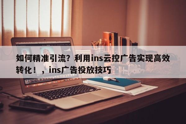 如何精准引流？利用ins云控广告实现高效转化！，ins广告投放技巧