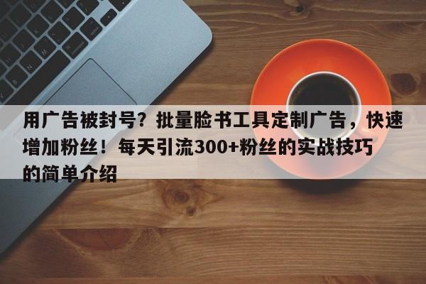 用广告被封号？批量脸书工具定制广告，快速增加粉丝！每天引流300+粉丝的实战技巧的简单介绍