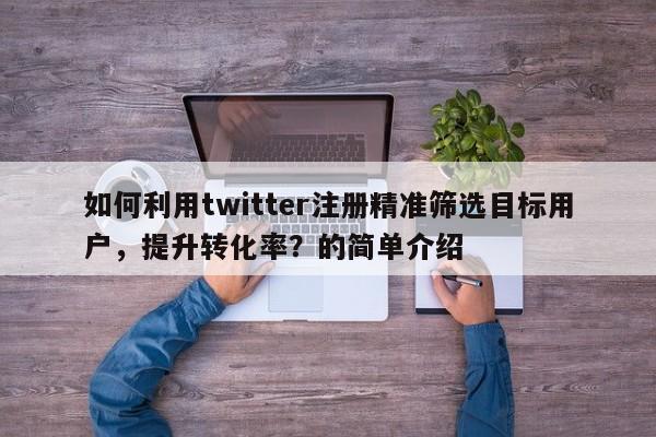 如何利用twitter注册精准筛选目标用户，提升转化率？的简单介绍