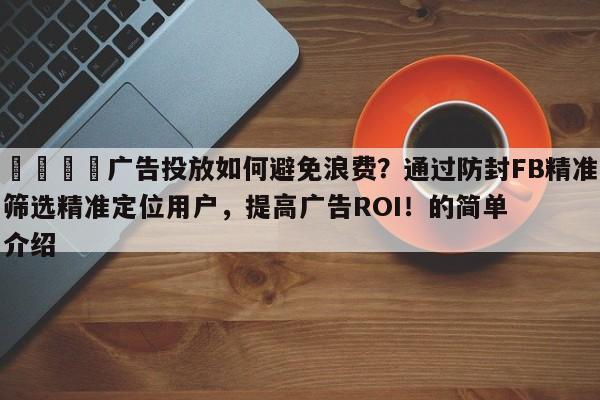 📈广告投放如何避免浪费？通过防封FB精准筛选精准定位用户，提高广告ROI！的简单介绍