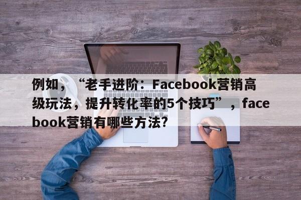 例如，“老手进阶：Facebook营销高级玩法，提升转化率的5个技巧”，facebook营销有哪些方法?