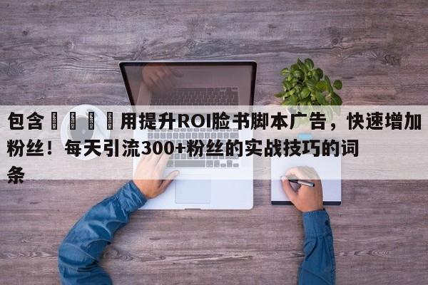 包含🚀用提升ROI脸书脚本广告，快速增加粉丝！每天引流300+粉丝的实战技巧的词条