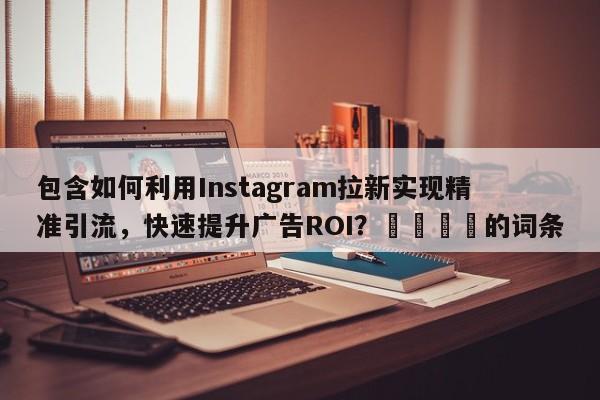 包含如何利用Instagram拉新实现精准引流，快速提升广告ROI？🚀的词条