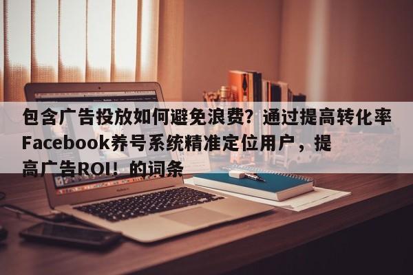 包含广告投放如何避免浪费？通过提高转化率Facebook养号系统精准定位用户，提高广告ROI！的词条