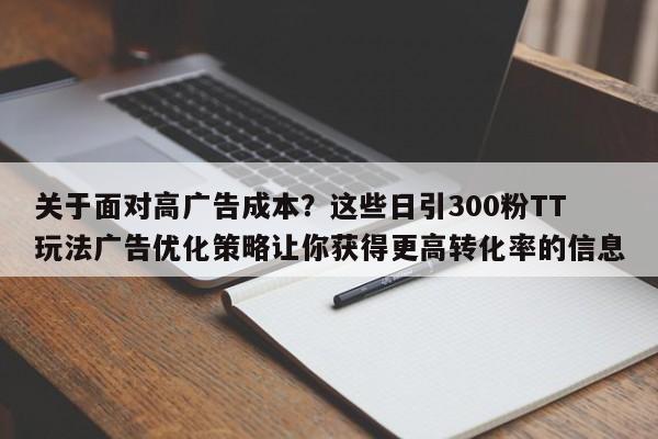 关于面对高广告成本？这些日引300粉TT玩法广告优化策略让你获得更高转化率的信息