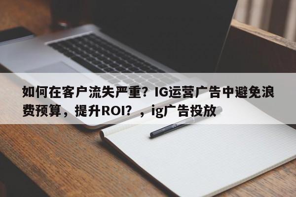 如何在客户流失严重？IG运营广告中避免浪费预算，提升ROI？，ig广告投放