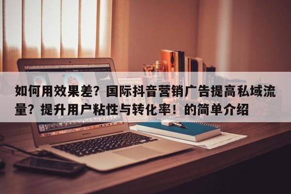 如何用效果差？国际抖音营销广告提高私域流量？提升用户粘性与转化率！的简单介绍