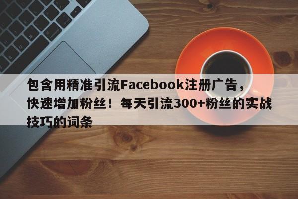 包含用精准引流Facebook注册广告，快速增加粉丝！每天引流300+粉丝的实战技巧的词条