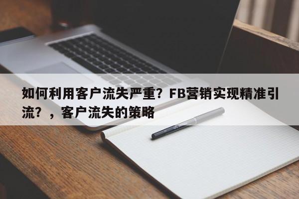 如何利用客户流失严重？FB营销实现精准引流？，客户流失的策略