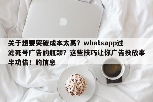 关于想要突破成本太高？whatsapp过滤死号广告的瓶颈？这些技巧让你广告投放事半功倍！的信息