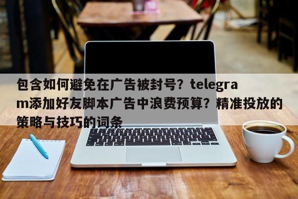 包含如何避免在广告被封号?telegram添加好友脚本广告中浪费预算?精准投放的策略与技巧的词条