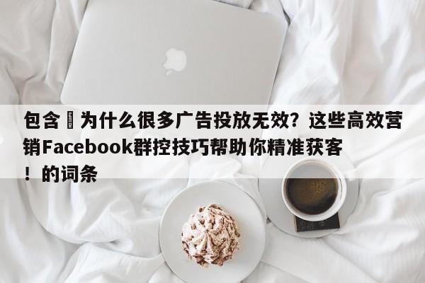 包含⚡为什么很多广告投放无效？这些高效营销Facebook群控技巧帮助你精准获客！的词条