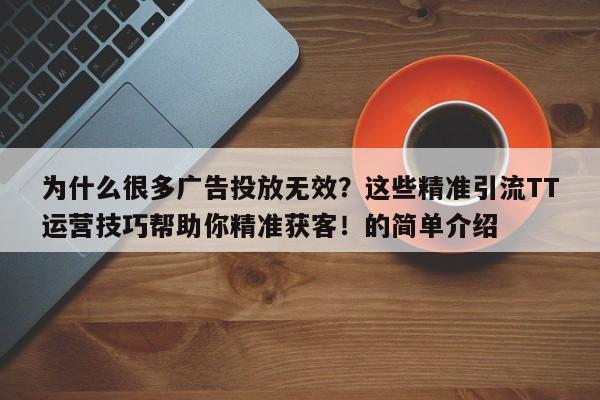 为什么很多广告投放无效？这些精准引流TT运营技巧帮助你精准获客！的简单介绍