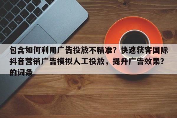包含如何利用广告投放不精准？快速获客国际抖音营销广告模拟人工投放，提升广告效果？的词条