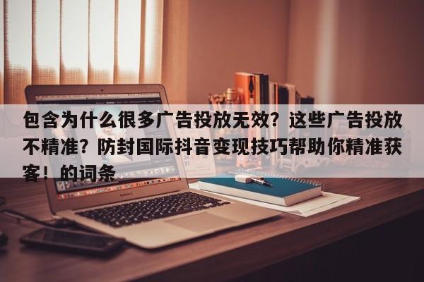 包含为什么很多广告投放无效？这些广告投放不精准？防封国际抖音变现技巧帮助你精准获客！的词条