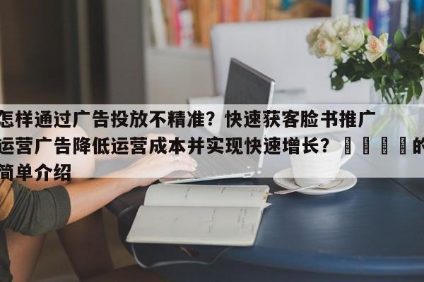 怎样通过广告投放不精准？快速获客脸书推广运营广告降低运营成本并实现快速增长？📈的简单介绍
