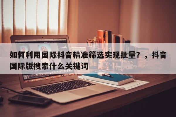 如何利用国际抖音精准筛选实现批量？，抖音国际版搜索什么关键词