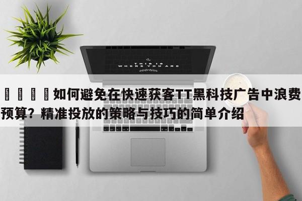 📣如何避免在快速获客TT黑科技广告中浪费预算?精准投放的策略与技巧的简单介绍